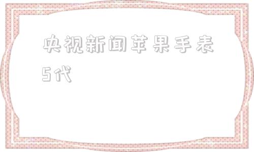 央视新闻苹果手表5代苹果手表5代和6代区别-第1张图片-太平洋在线下载